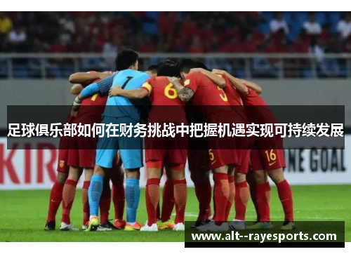 足球俱乐部如何在财务挑战中把握机遇实现可持续发展 足球俱乐部如何在财务挑战中把握机遇实现可持续发展