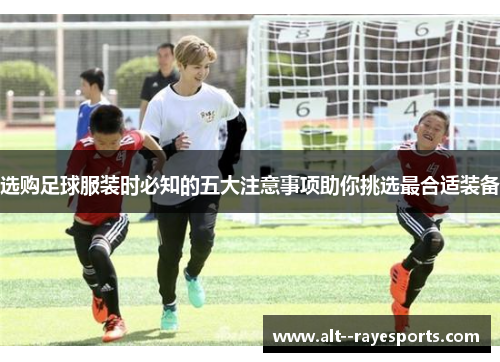 选购足球服装时必知的五大注意事项助你挑选最合适装备 选购足球服装时必知的五大注意事项助你挑选最合适装备