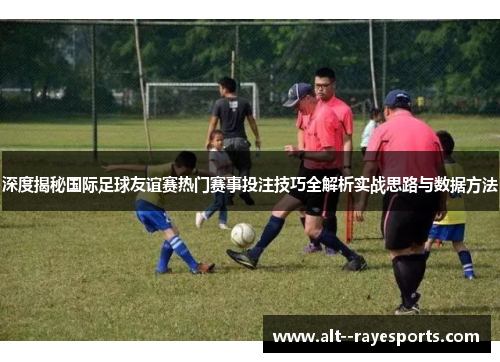 深度揭秘国际足球友谊赛热门赛事投注技巧全解析实战思路与数据方法