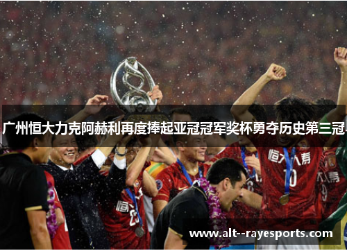 广州恒大力克阿赫利再度捧起亚冠冠军奖杯勇夺历史第三冠 广州恒大力克阿赫利再度捧起亚冠冠军奖杯勇夺历史第三冠