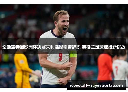 索斯盖特因欧洲杯决赛失利选择引咎辞职 英格兰足球迎接新挑战