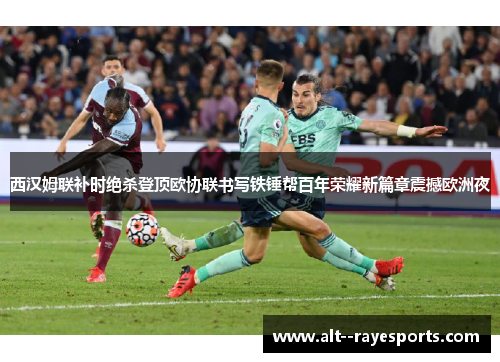 西汉姆联补时绝杀登顶欧协联书写铁锤帮百年荣耀新篇章震撼欧洲夜 西汉姆联补时绝杀登顶欧协联书写铁锤帮百年荣耀新篇章震撼欧洲夜