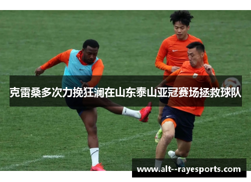 克雷桑多次力挽狂澜在山东泰山亚冠赛场拯救球队 克雷桑多次力挽狂澜在山东泰山亚冠赛场拯救球队