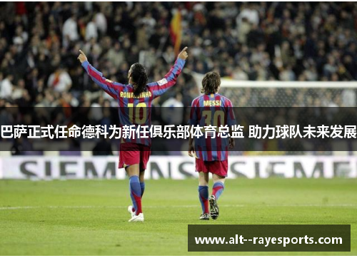 巴萨正式任命德科为新任俱乐部体育总监 助力球队未来发展
