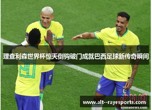 理查利森世界杯惊天倒钩破门成就巴西足球新传奇瞬间